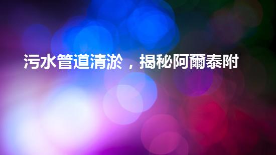污水管道清淤，揭秘阿爾泰附近的隱藏危機！